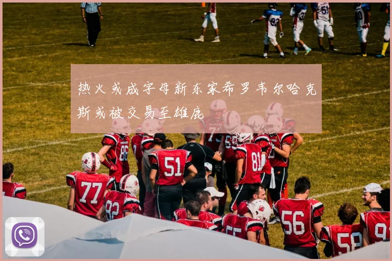 热火或成字母新东家希罗韦尔哈克斯或被交易至雄鹿