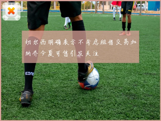 切尔西明确表示不考虑租借交易加纳乔今夏可售引发关注