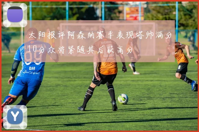 太阳报评阿森纳赛季表现塔帅满分10分众将紧随其后获高分