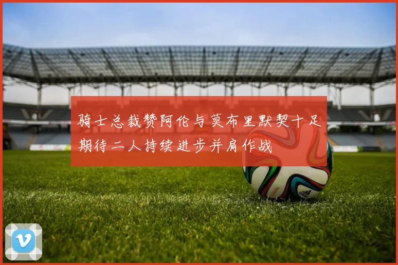 骑士总裁赞阿伦与莫布里默契十足期待二人持续进步并肩作战