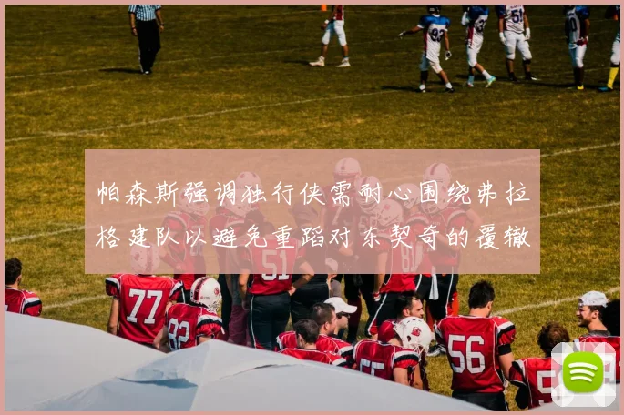 帕森斯强调独行侠需耐心围绕弗拉格建队以避免重蹈对东契奇的覆辙
