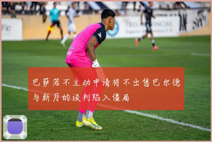 巴萨若不主动申请将不出售巴尔德与新月的谈判陷入僵局