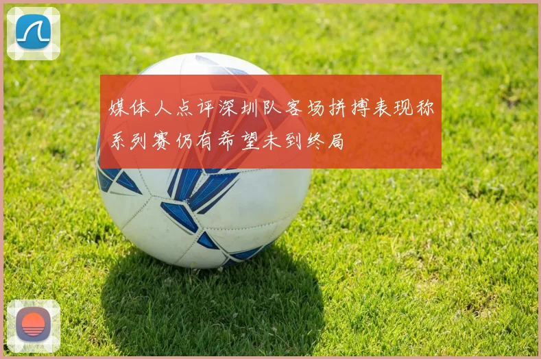 媒体人点评深圳队客场拼搏表现称系列赛仍有希望未到终局