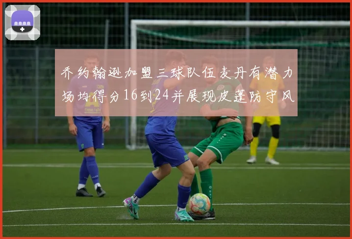 乔约翰逊加盟三球队伍麦丹有潜力场均得分16到24并展现皮蓬防守风范