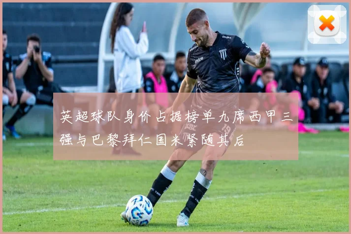 英超球队身价占据榜单九席西甲三强与巴黎拜仁国米紧随其后