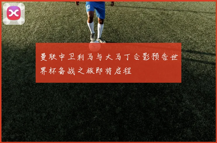 曼联中卫利马与大马丁合影预告世界杯备战之旅即将启程