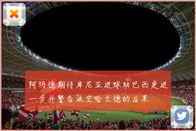 阿玛德期待库尼亚进球助巴西更进一步并警告放空哈兰德的后果