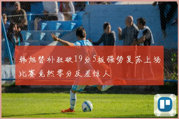 韩旭替补狂砍19分5板强势复苏上场比赛竟然零分反差惊人