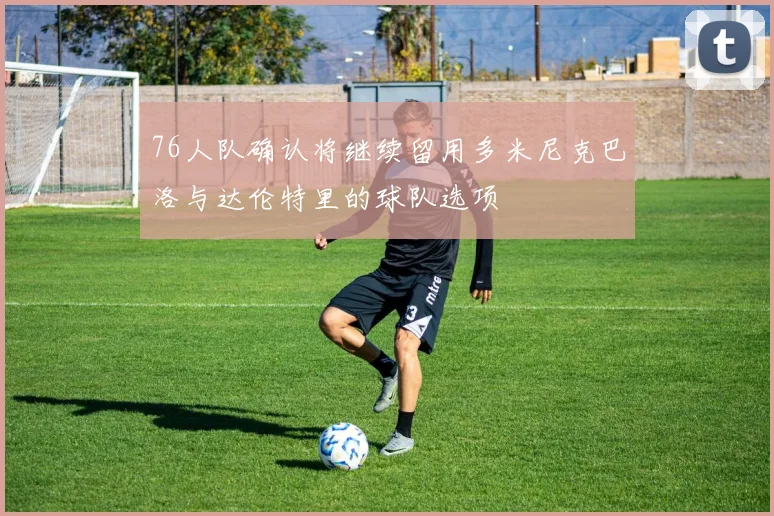 76人队确认将继续留用多米尼克巴洛与达伦特里的球队选项