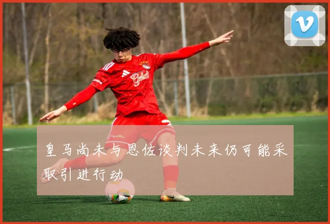 皇马尚未与恩佐谈判未来仍可能采取引进行动