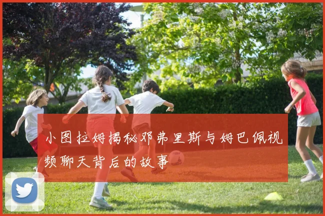 小图拉姆揭秘邓弗里斯与姆巴佩视频聊天背后的故事