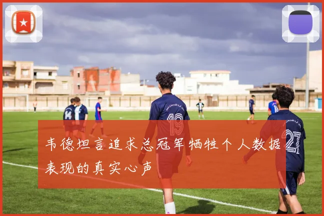 韦德坦言追求总冠军牺牲个人数据表现的真实心声