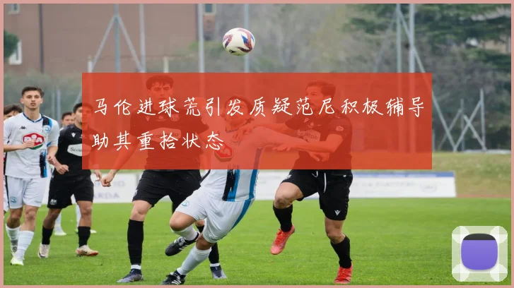 马伦进球荒引发质疑范尼积极辅导助其重拾状态