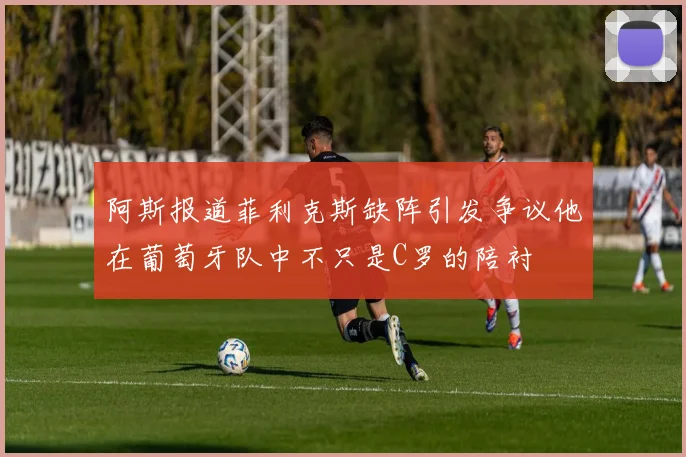 阿斯报道菲利克斯缺阵引发争议他在葡萄牙队中不只是C罗的陪衬