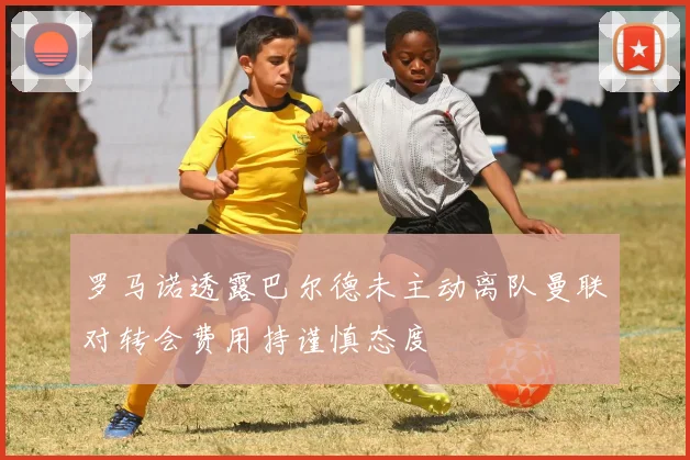 罗马诺透露巴尔德未主动离队曼联对转会费用持谨慎态度