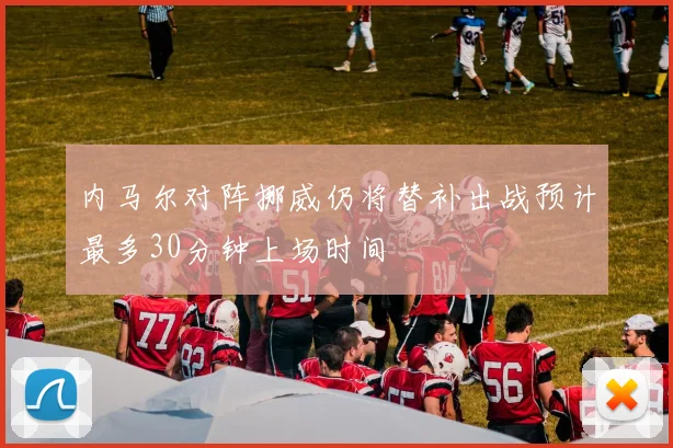 内马尔对阵挪威仍将替补出战预计最多30分钟上场时间