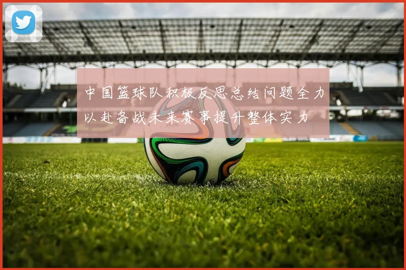 中国篮球队积极反思总结问题全力以赴备战未来赛事提升整体实力
