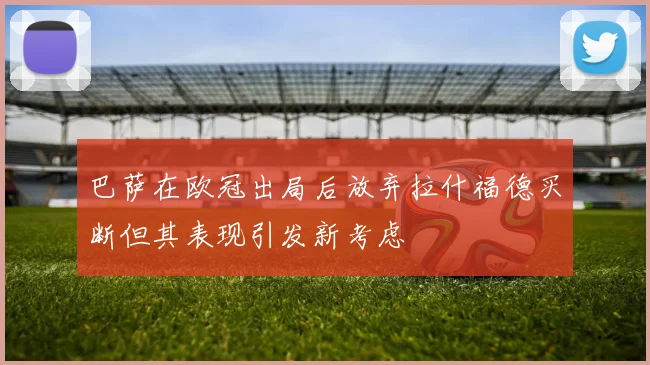 巴萨在欧冠出局后放弃拉什福德买断但其表现引发新考虑