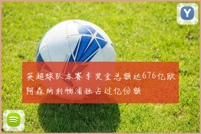 英超球队本赛季奖金总额达676亿欧阿森纳利物浦独占过亿份额
