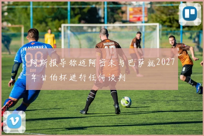阿斯报导称迈阿密未与巴萨就2027年甘伯杯进行任何谈判