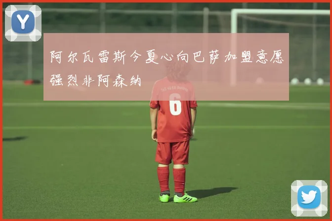 阿尔瓦雷斯今夏心向巴萨加盟意愿强烈非阿森纳