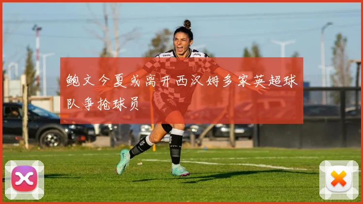 鲍文今夏或离开西汉姆多家英超球队争抢球员